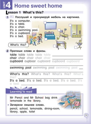 55
Learning to read
Home sweet home4Unit
2 	Пропиши слова и фразы.
table table table table table 	
chair chair chair chair chair 	
cupboard cupboar cupboard cupboard cupboard 	
	
swimming pool swimming pool swimming pool 	
	
What’s this? What’s this? What’s this? What’s
this? 	
It’s a bed. It’s a bed. It’s a bed. It’s a bed. It’s
a bed. 	
Lesson 1  What’s this?
1 	 	 Послушай и пронумеруй мебель на картинке.
It’s a computer.
It’s a table.
It’s a chair.
It’s a swimming pool.
It’s a cupboard.
It’s a bed.
What’s this?
Mr Pencil and Mr School bag drink
lemonade in the library.
	 	 Зачеркни лишнее слово.
pencil, school, lemonade, dining-room,
library, apple, toilet
 