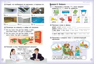 56 57
Lesson 2  Colours
1 	 	 Послушай и поставь “+”, если предмет
нравится, и “–”, если не нравится.
2 	Пропиши слова и фразы.
green green green green green 	
yellow yellow yellow yellow yellow 	
I like blue. I like blue. I like blue. I like blue. I
like blue. 	
I don’t like red. I don’t like red. I don’t like red.
I don’t like red.	
green green blueblue
yellow red red yellow green
3 	Прочитай и соедини текст с соответствующей
картинкой.
I like bananas, apples and sweets. I don’t
like lemonade and I don’t like sandwiches.
3 	Угадай, что изображено на картинках, и подпиши их.
What’s this?
4 	Посмотри на комнату и найди её описание.
5 	Поиграй в игру “Незаконченный рисунок”.
What’s this?
No. What’s this?
It’s a chair.
Yes.
It’s a ___________. It’s a ___________. It’s a ___________.
It’s a ___________. It’s a ___________. It’s a ___________.
1
4
2 3
5 6
It’s a table.
	 It’s my room. I’ve got two tables, a bed,
and three chairs. I’ve got a cupboard.
	 It’s my room. I’ve got two tables, a bed,
and a chair. I’ve got a cupboard.
A
B
Unit 4  Lesson 1 Unit 4  Lesson 2
 