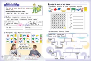 58 59
c t b f b f p
u a c g a g e
p b h b n r n
b l a f a u c
o e i b n b i
a f r l a b l
r e d u b e d
d p i e b r
  1 – 	
  2 – 	
  3 – 	
  4 – 	
  5 – 	
  6 – 	
  7 – 	
  8 – 	
  9 – 	
10 – 	
Lesson 3  This is my room
1 	Найди и запиши 10 слов строчными бувами.
2 	Разгадай и допиши слова.
yellow
table
red
chair
yellow
table
red
chair
green
bed
blue
cupboard
green
bed
green
bed
red
apple
red
book
red
chair
yellow
apple
green
chair
Learning to read
I’ve got a green dog in my green
school bag.
	 	 Впиши недостающую букву.
_reen, do_, ba_, _ot, _ame, _reat
5 	Поиграй в игру “Крестики-нолики”.
I’ve got a pen.
It’s blue and yellow.
I like it.
4 	Выбери предметы и напиши о них.
pen  pencil case  school bag  rubber  pencil
I’ve got a rubber.
It’s green.
I don’t like it.
I’ve got	
	
	
I’ve got	
	
	
I don’t like
the red chair.
I like the blue bed.
Unit 4  Lesson 2 Unit 4  Lesson 3
 