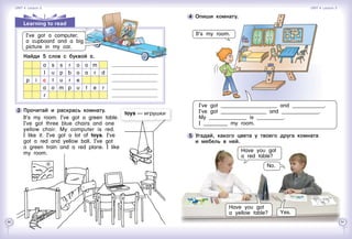 60 61
5 	Угадай, какого цвета у твоего друга комната 	
и мебель в ней.
Have you got
a red table?
No.
Have you got
a yellow table? Yes.
4 	Опиши комнату.
It’s my room.
Learning to read
	 	 Найди 5 слов с буквой с.
a s s r o o m
l u p b o a r d
p i c t u r e
a o m p u t e r
r
3 	Прочитай и раскрась комнату.
It’s my room. I’ve got a green table.
I’ve got three blue chairs and one
yellow chair. My computer is red.
I like it. I’ve got a lot of toys. I’ve
got a red and yellow ball. I’ve got
a green train and a red plane. I like
my room.
toys — игрушки
I’ve got a computer,
a cupboard and a big
picture in my car.
I’ve got _____________________ and ____________.
I’ve got _________________ and ______________.
My ______________ is __________.
I _________ my room.
Unit 4  Lesson 3 Unit 4  Lesson 3
 
