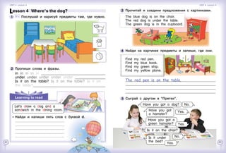 62 63
4 	Найди на картинке предметы и запиши, где они.
Find my red pen.
Find my blue book.
Find my green ship.
Find my yellow plane.
The red pen is on the table.					
														
														
														
5 	Сыграй с другом в “Прятки”.
Have you got a dog? No.
Yes.Have you got
a hamster?
Have you got a
green hamster? Yes.
Is it under
the bed?
Is it on the chair?
No.
Yes.
Learning to read
Let’s draw a dog and a
sandwich in the dining room.
Lesson 4  Where’s the dog?
1 	 	 Послушай и нарисуй предметы там, где нужно.
2 	Пропиши слова и фразы.
in in in in in 	
under under under under under 	
Is it on the table? Is it on the table? Is it on
the table?	
	 	 Найди и напиши пять слов с буквой d.
		
		
		
		
		
3 	Прочитай и соедини предложения с картинками.
The blue dog is on the chair.
The red dog is under the table.
The green dog is in the cupboard.
Unit 4  Lesson 4 Unit 4  Lesson 4
 