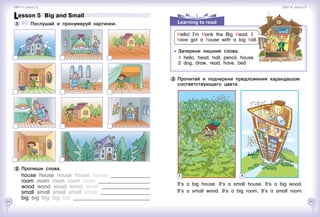 64 65
3 	Прочитай и подчеркни предложения карандашом
соответствующего цвета.
It’s a big house. It’s a small house. It’s a big wood.
It’s a small wood. It’s a big room. It’s a small room.
A B
Learning to read
	 	 Зачеркни лишние слова.
1	 hello, head, hall, pencil, house
2	 dog, draw, read, have, bed
Hello! I’m Hank the Big Head. I
have got a house with a big hall.
Lesson 5  Big and Small
1 	 	 Послушай и пронумеруй картинки.
2 	Пропиши слова.
house house house house house 	
room room room room room 	
wood wood wood wood wood 	
small small small small small 	
big big big big big 	
Unit 4  Lesson 5 Unit 4  Lesson 5
 