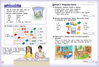 68 69
Lesson 7  Progress check
1 	Зачеркни лишние слова и фразу.
a)	table, plane, chair, bed, cupboard
b)	red, green, blue, yellow, under
c)	What’s your name? Is it a chair? I like apples.
How many pens?
2 	Впиши пропущенную букву. Прочитай слова 	
и соедини их с картинками.
r d
b ue
gre n
yello
3 	Прочитай и обведи букву соответствующего
рисунка.
This is my room. I’ve got a table, two chairs and
a bed. I read books and play computer games in
my room. I like it.
t ble
b d
co put r
hair
Баллы / 3
Баллы / 3
Баллы / 9
Learning to read
4 	Сыграй в игру с другом.
I like
I don’t like
a ship
a plane
a car
a train
a dog
a computer
Find my toy. I like bananas.
I like apples. I like lemonade.
I don’t like sandwiches.
What’s this?
It’s a car.
Great!
We sit under the table with my
hamster and eat sweets.
   Впиши недостающую букву.
able	 compu er
ouch	 swee
oile 	 wri e
ake	 s op
si down	 s and up, hams er
Unit 4  Lesson 6 Unit 4  Lesson 7
BA
 
