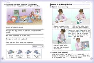 70 71
Lesson 8  A Happy House
1 	Сделай свою комнату.
2 	Опиши свою комнату.
This is my room. I’ve got a table and
chairs in my room. Look, this is my bed. This
is a cupboard. It’s . I like my room.
Colour the table, chair,
bed and the cupboard.
Cut out the table, chair,
bed and the cupboard.
Put your table, chair,
bed and the cupboard
in the room.
3
4
1 2
This is my room. I’ve got a big
blue table and two chairs in my
room. Look, this is my small
bed. This is a cupboard. It’s
green. I like my room.
4 	Прочитай описание комнаты и подчеркни
неправильные предложения. Исправь ошибки.
Look! My room is small.
____________________________________________________
I’ve got two big tables, a red bed, and three blue
chairs.
____________________________________________________
My small computer is on the bed.
____________________________________________________
I’ve got a small red cupboard.
____________________________________________________
Find my dog Greg under the cupboard.
____________________________________________________
Баллы / 10
Unit 4  Lesson 7 Unit 4  Lesson 8
Great!
21–25
Well   done!
11–20
OK!
6–10
Try   again!
0–5
 