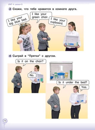 72
3 	Скажи, что тебе нравится в комнате друга.
I like your
big blue bed.
4 	Сыграй в “Прятки” с другом.
Is it on the chair?
No.
I like your
green chair.
Yes.
Is it under the bed?
I like yourcupboard.
Unit 4  Lesson 8
 