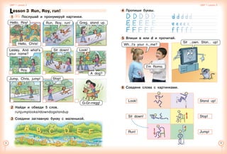 Lesson 3  Run, Roy, run!
1 	 	 Послушай и пронумеруй картинки.
Lesley. And what’s
your name?
Hello, Chris!
Hello, Roy!
2 	Найди и обведи 5 слов.
runjumplooksitdowndogstandup
3 	Соедини заглавную букву с маленькой.
G-Gr-rregg!
Stop!Jump, Chris, jump!
Look!
A dog?
Sit down!
Roy.
Run, Roy, run! Greg, stand up.
Unit 1  Lesson 3 Unit 1  Lesson 3
4 	Пропиши буквы.
5 	Впиши a или d и прочитай.
6 	Соедини слова с картинками.
Look!   Stand up!
Sit down!   Stop!
Run!   Jump!
Wh t’s your n me?
I’m Roma.
Sit own. Stan up!
 