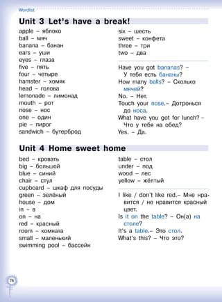 Wordlist
74
Unit 3  Let’s have a break!
apple – яблоко
ball – мяч
banana – банан
ears – уши
eyes – глаза
five – пять
four – четыре
hamster – хомяк
head – голова
lemonade – лимонад
mouth – рот
nose – нос
one – один
pie – пирог
sandwich – бутерброд
six – шесть
sweet – конфета
three – три
two – два
Have you got bananas? –
У тебя есть бананы?
How many balls? – Сколько
мячей?
No. – Нет.
Touch your nose.– Дотронься
до носа.
What have you got for lunch? –
Что у тебя на обед?
Yes. – Да.
Unit 4  Home sweet home
bed – кровать
big – большой
blue – синий
chair – стул
cupboard – шкаф для посуды
green – зелёный
house – дом
in – в
on – на
red – красный
room – комната
small – маленький
swimming pool – бассейн
table – стол
under – под
wood – лес
yellow – жёлтый
I like / don’t like red.– Мне нра-
вится / не нравится красный
цвет.
Is it on the table? – Он(а) на
столе?
It’s a table.– Это стол.
What’s this? – Что это?
 