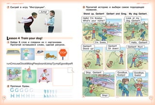 10 11
Lesson 4 Train your dog!
1 	Найди 8 слов и соедини их с картинками. 	
Прочитай оставшееся слово, сделай рисунок.
runCmouseOlookMdogPkeyboardUstopTjumpEgoodbyeR
7 	Сыграй в игру “Инструкции”.
Jump!
2 	Пропиши буквы.
STOP
Картинка собаки
Unit 1  Lessons 3 and 4 Unit 1  Lesson 4
1
Stand up, Gerbert!  Gerbert and Greg.  My dog Gerbert.
Hello, Gerbert!
Look at my
dog Gerbert!
Hello! I’m Kostya.
What’s your name?
3 	Прочитай историю и выбери самое подходящее
название.
3 4 5
Gerbert!
Sit down!
Gerbert! Run!Gerbert!
Stand up!
Stop, Gerbert!
Stop!
Goodbye,
Sveta!
Goodbye,
Kostya!
6 7
2I’m Sveta.
 