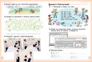 12 13
6 	Поиграй с другом в дрессировщиков.
4 	Впиши буквы g и b, прочитай предложения.
ood ye, re !
5 	Пройди по дорожкам и напиши нужные буквы.
Stand up!
B
F
E
D
a
f
c
g
ood ye, er ert!
Sit down!
Run!
Unit 1  Lesson 4 Unit 1  Lesson 5
Lesson 5  Find my book!
1 	 	 Послушай и скажи, кто поёт.
2 	Найди на клавиатуре буквы, которые напечатал
мистер Хелп на экране, и обведи их.
a, d, f, i, h, c, e, b
3 	Пропиши буквы.
	 	
	 	
I’ve got a car.
I’ve got a train.
I’ve got a ship.
I’ve got a plane.
And I’ve got a book.
Wow! Let’s have a look!
Roy
Jane
Chris
Lesly
 