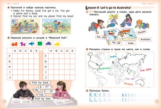 14 15
A B C D E A B C D E
F F
G G
H H
  
I   
I
  
J   
J
5 	Нарисуй рисунки и сыграй в “Морской бой”.
Find my train.
A – F?
No.
C – G?
Find my book.
4 	Прочитай и найди нужную картинку.
1	Hello! I’m Danny. Look! I’ve got a car. I’ve got
a plane and a book.
2	 Danny! Find my car and my plane! Find my book!
A B
Yes.
Unit 1  Lesson 5 Unit 1  Lesson 6
Lesson 6  Let’s go to Australia!
1 	 	 Послушай диалог и скажи, куда дети решили
поехать.
Russia
the UK
the USA
Australia
India
3 	Пропиши буквы.
Australia
India
The USA
Russia
The UK
2 	Раскрась страны в такие же цвета, как и слова.
 