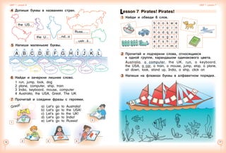 16 17
5 	Напиши маленькие буквы.
6 	Найди и зачеркни лишнее слово.
1	 run, jump, look, dog
2	 plane, computer, ship, train
3	 India, keyboard, mouse, computer
4	 Australia, the USA, Great, The UK
7 	Прочитай и соедини фразы с героями.
a) Let’s go to Australia!
b) Let’s go to the USA!
c) Let’s go to the UK!
d) Let’s go to India!
e) Let’s go to Russia!
a b c d e f g h i j k l
3
5
4 	Допиши буквы в названиях стран.
1
Great!
the U nd a
Russ  
ustr li
the US
Unit 1  Lesson 6 Unit 1  Lesson 7
b o o k w e
n t r a i n
h o d q z a
d d o g x l
e f s h i p
c a r n m c
Lesson 7  Pirates! Pirates!
1 	Найди и обведи 6 слов.
2 	Прочитай и подчеркни слова, относящиеся 	
к одной группе, карандашом одинакового цвета.
Australia, a computer, the UK, run, a keyboard,
the USA, a car, a train, a mouse, jump, stop, a plane,
sit down, look, stand up, India, a ship, click on
3 	Напиши на флажках буквы в алфавитном порядке.
2 4
 