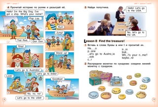 18 19
4 	Прочитай историю по ролям и разыграй её.
1
2
Hello! I’m the Big Dog. I’ve
got a ship. What’s your name?
Jump!
Don Don.
Goodbye!
Tod Rod.
Run!
Pop Lop.
Stop!
4
Stand up!
5
No, no, no!
Let’s go to Australia!
Let’s go to India!
Look!
Let’s go to the USA!
3
7
Unit 1  Lesson 7 Unit 1  Lessons 7 and 8
6
Lesson 8  Find the treasure!
1 	Вставь в слова буквы a или l и прочитай их.
He   o
p ane
et’s go to Austra_ia
ook
c r
2 	Распредели монетки по сундукам: соедини линией
монетку с сундуком.
5 	Найди попутчика. Hello! Let’s go
to the USA.
No, let’s go to
the UK.
tr in
Indi
Wh t’s your n me?
keybo rd
 