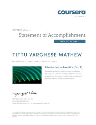 coursera.org
Statement of Accomplishment
WITH DISTINCTION
OCTOBER 06, 2015
TITTU VARGHESE MATHEW
HAS SUCCESSFULLY COMPLETED KAIST'S ONLINE OFFERING OF
Introduction to Acoustics (Part 2)
Learn about acoustics by using the concept of impedance.
Following part 1, radiation, scattering, diffraction and wave
propagation in closed space is studied. Leads to understand
essentials as well to cover graduate level topics.
PROFESSOR YANG-HANN KIM, PHD
COLLEGE OF ENGINEERING
KOREA ADVANCED INSTITUTE OF SCIENCE AND TECHNOLOGY
THE ONLINE OFFERING OF THIS CLASS DOES NOT REFLECT THE ENTIRE CURRICULUM OFFERED TO STUDENTS ENROLLED AT KAIST. THIS
STATEMENT DOES NOT AFFIRM THAT THIS STUDENT WAS ENROLLED AS A STUDENT AT KAIST IN ANY WAY. IT DOES NOT CONFER A KAIST
GRADE; IT DOES NOT CONFER KAIST CREDIT; IT DOES NOT CONFER A KAIST DEGREE; AND IT DOES NOT VERIFY THE IDENTITY OF THE
STUDENT.
 