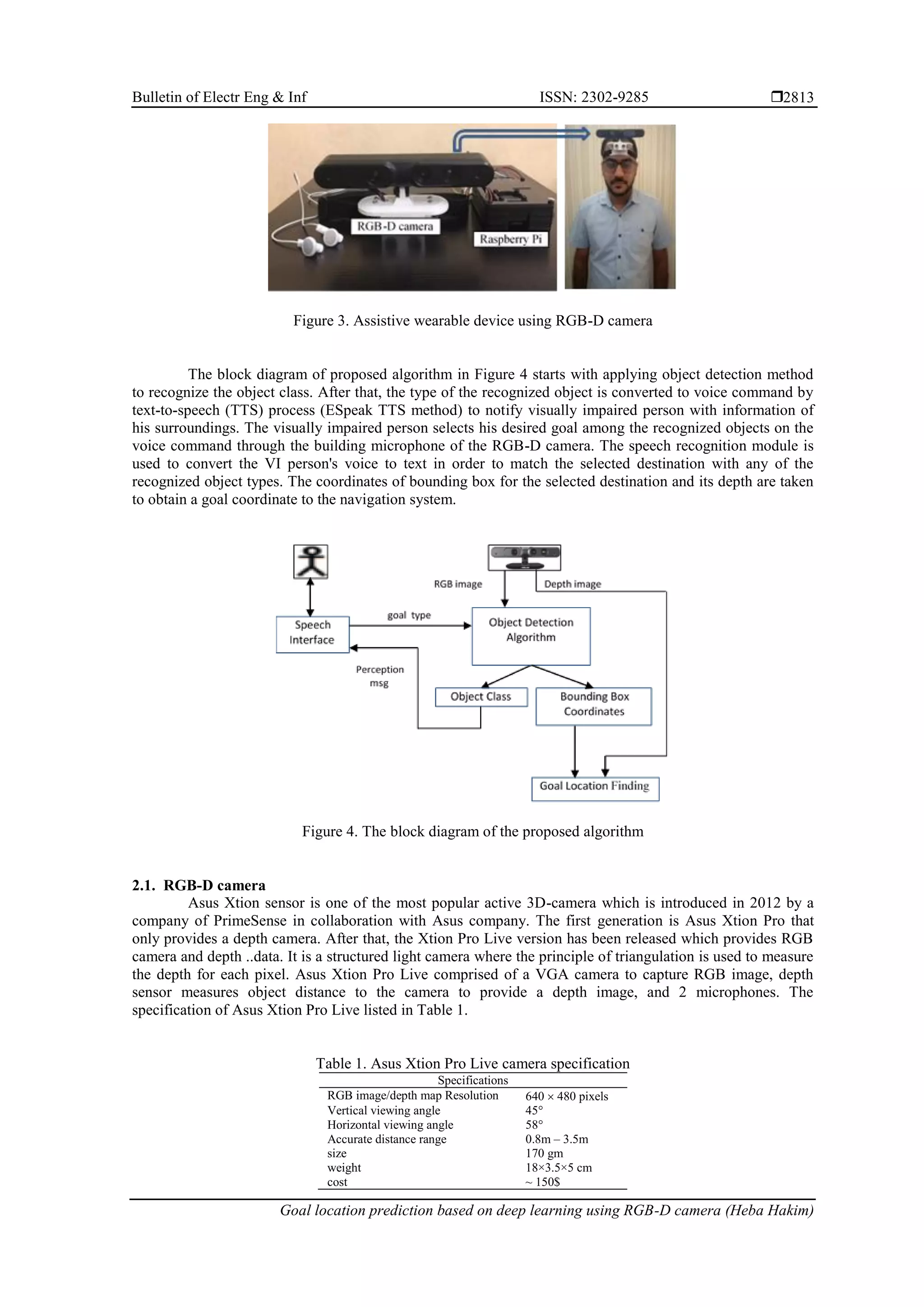 Bulletin of Electr Eng & Inf ISSN: 2302-9285  Goal location prediction based on deep learning using RGB-D camera (Heba Hakim) 2813 Figure 3. Assistive wearable device using RGB-D camera The block diagram of proposed algorithm in Figure 4 starts with applying object detection method to recognize the object class. After that, the type of the recognized object is converted to voice command by text-to-speech (TTS) process (ESpeak TTS method) to notify visually impaired person with information of his surroundings. The visually impaired person selects his desired goal among the recognized objects on the voice command through the building microphone of the RGB-D camera. The speech recognition module is used to convert the VI person's voice to text in order to match the selected destination with any of the recognized object types. The coordinates of bounding box for the selected destination and its depth are taken to obtain a goal coordinate to the navigation system. Figure 4. The block diagram of the proposed algorithm 2.1. RGB-D camera Asus Xtion sensor is one of the most popular active 3D-camera which is introduced in 2012 by a company of PrimeSense in collaboration with Asus company. The first generation is Asus Xtion Pro that only provides a depth camera. After that, the Xtion Pro Live version has been released which provides RGB camera and depth ..data. It is a structured light camera where the principle of triangulation is used to measure the depth for each pixel. Asus Xtion Pro Live comprised of a VGA camera to capture RGB image, depth sensor measures object distance to the camera to provide a depth image, and 2 microphones. The specification of Asus Xtion Pro Live listed in Table 1. Table 1. Asus Xtion Pro Live camera specification Specifications RGB image/depth map Resolution 640  480 pixels Vertical viewing angle 45° Horizontal viewing angle 58° Accurate distance range 0.8m – 3.5m size 170 gm weight 18×3.5×5 cm cost ~ 150$ 