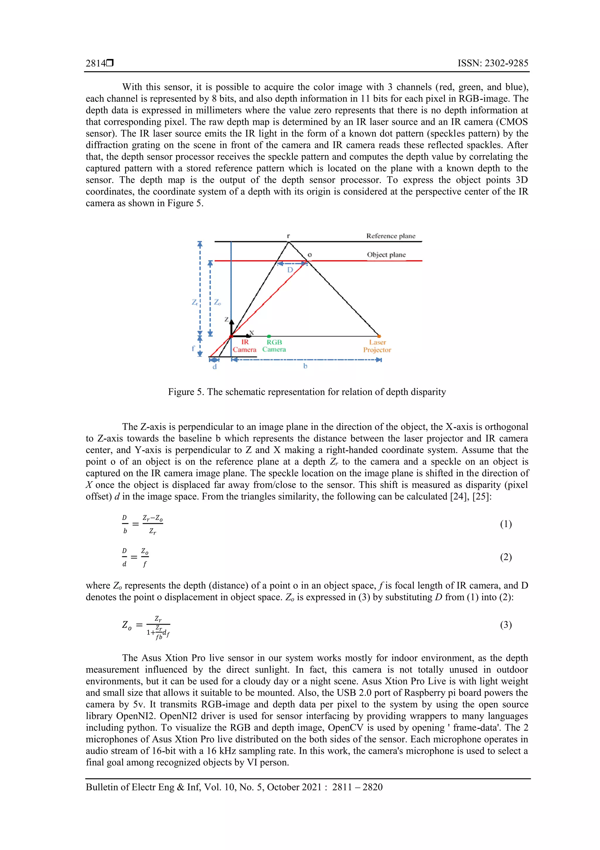  ISSN: 2302-9285 Bulletin of Electr Eng & Inf, Vol. 10, No. 5, October 2021 : 2811 – 2820 2814 With this sensor, it is possible to acquire the color image with 3 channels (red, green, and blue), each channel is represented by 8 bits, and also depth information in 11 bits for each pixel in RGB-image. The depth data is expressed in millimeters where the value zero represents that there is no depth information at that corresponding pixel. The raw depth map is determined by an IR laser source and an IR camera (CMOS sensor). The IR laser source emits the IR light in the form of a known dot pattern (speckles pattern) by the diffraction grating on the scene in front of the camera and IR camera reads these reflected spackles. After that, the depth sensor processor receives the speckle pattern and computes the depth value by correlating the captured pattern with a stored reference pattern which is located on the plane with a known depth to the sensor. The depth map is the output of the depth sensor processor. To express the object points 3D coordinates, the coordinate system of a depth with its origin is considered at the perspective center of the IR camera as shown in Figure 5. Figure 5. The schematic representation for relation of depth disparity The Z-axis is perpendicular to an image plane in the direction of the object, the X-axis is orthogonal to Z-axis towards the baseline b which represents the distance between the laser projector and IR camera center, and Y-axis is perpendicular to Z and X making a right-handed coordinate system. Assume that the point o of an object is on the reference plane at a depth Zr to the camera and a speckle on an object is captured on the IR camera image plane. The speckle location on the image plane is shifted in the direction of X once the object is displaced far away from/close to the sensor. This shift is measured as disparity (pixel offset) d in the image space. From the triangles similarity, the following can be calculated [24], [25]: 𝐷 𝑏 = 𝑍𝑟−𝑍𝑜 𝑍𝑟 (1) 𝐷 𝑑 = 𝑍𝑜 𝑓 (2) where Zo represents the depth (distance) of a point o in an object space, f is focal length of IR camera, and D denotes the point o displacement in object space. Zo is expressed in (3) by substituting D from (1) into (2): 𝑍𝑜 = 𝑍𝑟 1+ 𝑍𝑟 𝑓𝑏 𝑑𝑓 (3) The Asus Xtion Pro live sensor in our system works mostly for indoor environment, as the depth measurement influenced by the direct sunlight. In fact, this camera is not totally unused in outdoor environments, but it can be used for a cloudy day or a night scene. Asus Xtion Pro Live is with light weight and small size that allows it suitable to be mounted. Also, the USB 2.0 port of Raspberry pi board powers the camera by 5v. It transmits RGB-image and depth data per pixel to the system by using the open source library OpenNI2. OpenNI2 driver is used for sensor interfacing by providing wrappers to many languages including python. To visualize the RGB and depth image, OpenCV is used by opening ' frame-data'. The 2 microphones of Asus Xtion Pro live distributed on the both sides of the sensor. Each microphone operates in audio stream of 16-bit with a 16 kHz sampling rate. In this work, the camera's microphone is used to select a final goal among recognized objects by VI person. 
