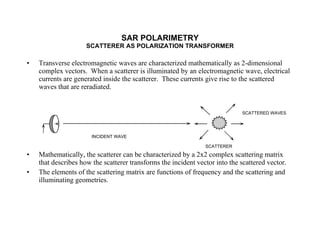 Transverse electromagnetic waves are characterized mathematically as 2-dimensional complex vectors.  When a scatterer is illuminated by an electromagnetic wave, electrical currents are generated inside the scatterer.  These currents give rise to the scattered waves that are reradiated. Mathematically, the scatterer can be characterized by a 2x2 complex scattering matrix that describes how the scatterer transforms the incident vector into the scattered vector. The elements of the scattering matrix are functions of frequency and the scattering and illuminating geometries. SAR POLARIMETRY SCATTERER AS POLARIZATION TRANSFORMER INCIDENT WAVE SCATTERER SCATTERED WAVES 