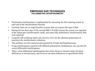 EMERGING SAR TECHNIQUES POLARIMETRIC INTERFEROMETRY Polarimetric interferometry is implemented by measuring the full scattering matrix at each end of the interferometric baseline Currently there are no single baseline systems that can acquire this type of data During the last three days of the second SIR-C/X-SAR mission the system was operated in the repeat-pass interferometric mode, and some fully polarimetric interferometric data were acquired Using the full scattering matrix one can now solve for the optimum polarization to maximize the interferometric coherence This problem was first analyzed and reported by Cloude and Papathanassiou Using interferograms acquired with different polarization combinations, one can also for vector differential interferograms These vector differential interferograms have been shown to measure large elevation differences in forested areas, and cm-level elevation differences in agricultural fields 