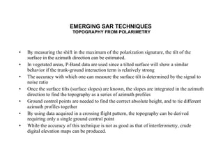 EMERGING SAR TECHNIQUES  TOPOGRAPHY FROM POLARIMETRY By measuring the shift in the maximum of the polarization signature, the tilt of the surface in the azimuth direction can be estimated. In vegetated areas, P-Band data are used since a tilted surface will show a similar behavior if the trunk-ground interaction term is relatively strong The accuracy with which one can measure the surface tilt is determined by the signal to noise ratio Once the surface tilts (surface slopes) are known, the slopes are integrated in the azimuth direction to find the topography as a series of azimuth profiles Ground control points are needed to find the correct absolute height, and to tie different azimuth profiles together By using data acquired in a crossing flight pattern, the topography can be derived requiring only a single ground control point While the accuracy of this technique is not as good as that of interferometry, crude digital elevation maps can be produced. 