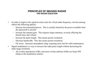 PRINCIPLES OF IMAGING RADAR THE RADAR EQUATION In order to improve the signal-to-noise ratio for a fixed radar frequency, one has (among others) the following options: Increase the transmitted power.  This is usually limited by the power available from the spacecraft or aircraft. Increase the antenna gain.  This requires larger antennas, severely affecting the launch mass and volume. Increase the pulse length.  This means poorer resolution. Decrease bandwidth.  This also means poorer resolution. Fly lower.  Increases atmospheric drag, requiring more fuel for orbit maintenance. Signal modulation is a way to increase the radar pulse length without decreasing the radar range resolution All civilian spaceborne SARs, and most civilian airborne SARs use linear FM chirps as the modulation scheme. 