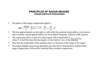 PRINCIPLES OF RADAR IMAGING  RANGE-DOPPLER PROCESSING The phase of the range compressed signal is The last approximation on the right is valid when the antenna beamwidth is very narrow, and is usually a good approximation for most higher frequency airborne SAR systems The expression above is that of a chirp signal with a bandwidth of  where T is half the time that the target is in the field of view of the antenna Note that the bandwidth of the azimuth chirp is a function of the range to the target. The range-Doppler processing algorithm uses this fact to first perform matched filter range compression, followed by matched filter azimuth compression 