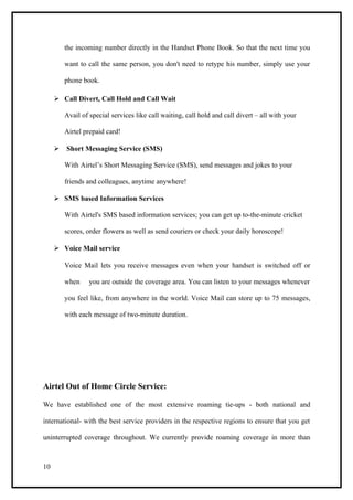 the incoming number directly in the Handset Phone Book. So that the next time you

        want to call the same person, you don't need to retype his number, simply use your

        phone book.

      Call Divert, Call Hold and Call Wait

        Avail of special services like call waiting, call hold and call divert – all with your

        Airtel prepaid card!

      Short Messaging Service (SMS)

        With Airtel’s Short Messaging Service (SMS), send messages and jokes to your

        friends and colleagues, anytime anywhere!

      SMS based Information Services

        With Airtel's SMS based information services; you can get up to-the-minute cricket

        scores, order flowers as well as send couriers or check your daily horoscope!

      Voice Mail service

        Voice Mail lets you receive messages even when your handset is switched off or

        when     you are outside the coverage area. You can listen to your messages whenever

        you feel like, from anywhere in the world. Voice Mail can store up to 75 messages,

        with each message of two-minute duration.




Airtel Out of Home Circle Service:

We have established one of the most extensive roaming tie-ups - both national and

international- with the best service providers in the respective regions to ensure that you get

uninterrupted coverage throughout. We currently provide roaming coverage in more than



10
 