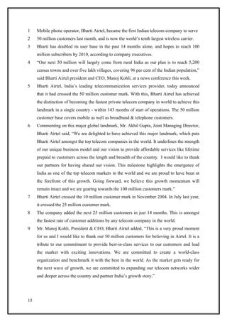 1    Mobile phone operator, Bharti Airtel, became the first Indian telecom company to serve
2    50 million customers last month, and is now the world’s tenth largest wireless carrier.
3    Bharti has doubled its user base in the past 14 months alone, and hopes to reach 100
     million subscribers by 2010, according to company executives.
4    “Our next 50 million will largely come from rural India as our plan is to reach 5,200
     census towns and over five lakh villages, covering 96 per cent of the Indian population,”
     said Bharti Airtel president and CEO, Manoj Kohli, at a news conference this week.
5    Bharti Airtel, India’s leading telecommunication services provider, today announced
     that it had crossed the 50 million customer mark. With this, Bharti Airtel has achieved
     the distinction of becoming the fastest private telecom company in world to achieve this
     landmark in a single country - within 143 months of start of operations. The 50 million
     customer base covers mobile as well as broadband & telephone customers.
6    Commenting on this major global landmark, Mr. Akhil Gupta, Joint Managing Director,
     Bharti Airtel said, “We are delighted to have achieved this major landmark, which puts
     Bharti Airtel amongst the top telecom companies in the world. It underlines the strength
     of our unique business model and our vision to provide affordable services like lifetime
     prepaid to customers across the length and breadth of the country. I would like to thank
     our partners for having shared our vision. This milestone highlights the emergence of
     India as one of the top telecom markets in the world and we are proud to have been at
     the forefront of this growth. Going forward, we believe this growth momentum will
     remain intact and we are gearing towards the 100 million customers mark.”
7    Bharti Airtel crossed the 10 million customer mark in November 2004. In July last year,
     it crossed the 25 million customer mark.
8    The company added the next 25 million customers in just 14 months. This is amongst
     the fastest rate of customer additions by any telecom company in the world.
9    Mr. Manoj Kohli, President & CEO, Bharti Airtel added, “This is a very proud moment
     for us and I would like to thank our 50 million customers for believing in Airtel. It is a
     tribute to our commitment to provide best-in-class services to our customers and lead
     the market with exciting innovations. We are committed to create a world-class
     organization and benchmark it with the best in the world. As the market gets ready for
     the next wave of growth, we are committed to expanding our telecom networks wider
     and deeper across the country and partner India’s growth story.”




15
 