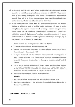10 In the mobile business, Bharti Airtel plans to make considerable investments in Network
         expansion to establish presence in all census towns and over 500,000 villages across
         India by 2010, thereby covering 95% of the country’s total population. The company’s
         strategic focus will be on further strengthening the Airtel brand through best-in-class
         customer service, which is backed by wide national distribution.
11 In the Enterprise business, Bharti Airtel will invest substantially in the long distance
         business to achieve the scale of a global carrier within next 2-3 years. It is also
         strengthening the corporate business towards becoming a preferred managed services
         partner for the top 2000 corporations. In Broadband & Telephone SBU, Bharti Airtel
         will initiate large-scale deployments of broadband network infrastructure in 94 towns,
         with a sharp focus on the home and SME segments. It is readying to offer triple play to
         its customers with the launch of its IPTV service.

         Airtel has taken the lead on many occasions. It has been the first:
     •     To launch Cellular service in Delhi on November, 1995.
     •     Operator to revolutionalize the concept of retailing with the inauguration of AirTel
           Connect (exclusive showrooms)in 1995.
     •     To expand it's network with the installation for second mobile switching centre in
           April, 1997 and the first in Delhi to introduce the Intelligent Network Platform First
           to provide Roaming to its subscribers by forming an association called World 1
           Network.
     •     First to provide roaming facility in USA. AirTel has the largest automatic roaming
           service "SMART ROAM"- National in 400 cities in India and "SMART ROAM" -
           International in over 60 countries and 95 networks all over the world.
     •     It is also the first company to export its products to the US.
           Awards:
      Bharti airtel draws top honours at the miss Asia It excellence awards 2006.
      Bharti airtel among the top 10 best performing Companies in the world according to
           Business week it 100 lists.




ORGANIZATION STRUCTURE


16
 