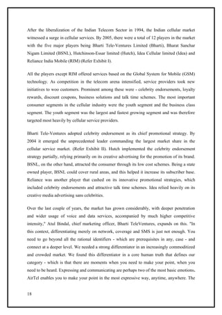 After the liberalization of the Indian Telecom Sector in 1994, the Indian cellular market
witnessed a surge in cellular services. By 2005, there were a total of 12 players in the market
with the five major players being Bharti Tele-Ventures Limited (Bharti), Bharat Sanchar
Nigam Limited (BSNL), Hutchinson-Essar limited (Hutch), Idea Cellular limited (Idea) and
Reliance India Mobile (RIM) (Refer Exhibit I).

All the players except RIM offered services based on the Global System for Mobile (GSM)
technology. As competition in the telecom arena intensified, service providers took new
initiatives to woo customers. Prominent among these were - celebrity endorsements, loyalty
rewards, discount coupons, business solutions and talk time schemes. The most important
consumer segments in the cellular industry were the youth segment and the business class
segment. The youth segment was the largest and fastest growing segment and was therefore
targeted most heavily by cellular service providers.

Bharti Tele-Ventures adopted celebrity endorsement as its chief promotional strategy. By
2004 it emerged the unprecedented leader commanding the largest market share in the
cellular service market. (Refer Exhibit II). Hutch implemented the celebrity endorsement
strategy partially, relying primarily on its creative advertising for the promotion of its brand.
BSNL, on the other hand, attracted the consumer through its low cost schemes. Being a state
owned player, BSNL could cover rural areas, and this helped it increase its subscriber base.
Reliance was another player that cashed on its innovative promotional strategies, which
included celebrity endorsements and attractive talk time schemes. Idea relied heavily on its
creative media advertising sans celebrities.

Over the last couple of years, the market has grown considerably, with deeper penetration
and wider usage of voice and data services, accompanied by much higher competitive
intensity," Atul Bindal, chief marketing officer, Bharti TeleVentures, expands on this. "In
this context, differentiating merely on network, coverage and SMS is just not enough. You
need to go beyond all the rational identifiers - which are prerequisites in any, case - and
connect at a deeper level. We needed a strong differentiator in an increasingly commoditized
and crowded market. We found this differentiator in a core human truth that defines our
category - which is that there are moments when you need to make your point, when you
need to be heard. Expressing and communicating are perhaps two of the most basic emotions.
AirTel enables you to make your point in the most expressive way, anytime, anywhere. The


18
 