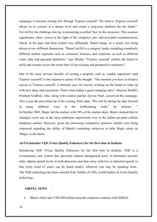 campaign is towards owning this through 'Express yourself.' We believe 'Express yourself'
allows us to connect at a deeper level and create a long-term platform for the brand."
For AirTel, the challenge also lay in presenting a unified 'face' to the consumer. This assumes
significance when viewed in the light of the company's pre- and post-paid communication,
which, in the past, had been treated very differently. Brand image, as a result, was being
driven in two different dimensions. "Brand AirTel is a category leader straddling completely
different market segments such as consumer, business and corporate, as well as different
voice, data and payment platforms," says Bindal. "'Express yourself' enables the brand to
unify and connect across the entire base of our existing and prospective customers."

One of the most obvious benefits of owning a property such as 'candid expression' (and
'Express yourself') is the expansive nature of the thought. "The moment you have as broad a
canvas as 'Express yourself', it becomes easy for anyone working on the brand to come up
with new ideas and executions. That's what makes a good campaign idea," observes Rediff's
Prashant Godbole, who, along with creative partner Zarvan Patel, conceived the campaign.
This is just the proverbial tip of the iceberg, Patel adds. "We will be taking the idea forward
in       many   different       ways   in   the   forthcoming    work,"    he    informs.    "
In October 2002, Magic led the market, with 30% of the market share. Bharti claimed that its
strategies were one of the most ambitious experiments ever in the Indian pre-paid cellular
telephony market. However, given the increasing competitive pressure, doubts were being
expressed regarding the ability of Bharti's marketing initiatives to help Magic retain its
'Magic' in the future

AirTel launches VQE (Voice Quality Enhancer) for the first time in Kolkata

Introducing VQE (Voice Quality Enhancer) for the first time in Kolkata. VQE is a
revolutionary new system that spectrally reduces background noise. It eliminates acoustic
echo, adjusts speech levels in both directions and does away with low or distorted speech so
that every word of your's can be heard clearly, wherever you may be speaking from.
The VQE technology has been sourced from Tellabs of USA, world leaders in Voice Quality
technology.


     AIRTEL NEWS            :

     •     Bharti Airtel inks USD 400 million network expansion contract with NOKIA.

19
 