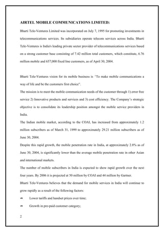 AIRTEL MOBILE COMMUNICATIONS LIMITED:

Bharti Tele-Ventures Limited was incorporated on July 7, 1995 for promoting investments in

telecommunications services. Its subsidiaries operate telecom services across India. Bharti

Tele-Ventures is India's leading private sector provider of telecommunications services based

on a strong customer base consisting of 7.42 million total customers, which constitute, 6.76

million mobile and 657,000 fixed line customers, as of April 30, 2004.



Bharti Tele-Ventures vision for its mobile business is “To make mobile communications a

way of life and be the customers first choice”.

The mission is to meet the mobile communication needs of the customer through 1) error free

service 2) Innovative products and services and 3) cost efficiency. The Company’s strategic

objective is to consolidate its leadership position amongst the mobile service providers in

India.

The Indian mobile market, according to the COAI, has increased from approximately 1.2

million subscribers as of March 31, 1999 to approximately 29.21 million subscribers as of

June 30, 2004.

Despite this rapid growth, the mobile penetration rate in India, at approximately 2.8% as of

June 30, 2004, is significantly lower than the average mobile penetration rate in other Asian

and international markets.

The number of mobile subscribers in India is expected to show rapid growth over the next

four years. By 2006 it is projected at 50 million by COAI and 44 million by Gartner.

Bharti Tele-Ventures believes that the demand for mobile services in India will continue to

grow rapidly as a result of the following factors:

⇏        Lower tariffs and handset prices over time;

⇏        Growth in pre-paid customer category;


2
 