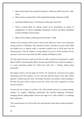 •   Bharti Airtel limited: Q2 cash profit exceeds Rs. 1,600 crores, PBT crosses Rs. 1,000
         crores.
     •   Bharti Airtel is amongst India’s Most Admired Knowledge enterprises in 2006.

     •   Sunil Bharti Mittal receives ‘The Honorary Fellowship’ from IETE.

     •   Notice of postal ballot for seeking consent of the shareholders on scheme of
         amalgamation of Satcom Broadband Equipments Limited and Bharti Broadband
         Limited with Bharti Airtel Limited.

     •   Bharti Airtel to Observe Silent period from October 1, 2006.

Cellular service provider AirTel seems to have hit the right note with its new commercial
starring musician A R Rahman. The commercial which is currently on air has a beat which
also doubles up as a ringtone which is ostensibly available only to AirTel users. But the
interesting part is that the ringtone is being flaunted not just by AirTel customers but by
customers of rival service providers like BPL, Orange and Dolphin as well!

“We did expect the tune to catch up but this has really exceeded our expectations,” admits
Bharti Cellular’s chief marketing officer (western region) Pratik Pota. Overall, he explains, it
is a great advertising product for AirTel and works like a “walking, talking brand
ambassador.”

The ringtone which is also the jingle for AirTel’s TV commercial, is proving to be a potent
advertising tool for the company. It is not very clear what this means for the other cellular
operators. Cellular users have been “forwarding” the tune to one another, which according to
Mr Pota, has given AirTel a chance to enter the “mind of the user” irrespective of which
service he opts for.

“It gives the user a chance to go back to the AirTel product and acts as a strong reminder
medium,” he explains. Marketing professionals like Samsika Marketing Consultants’
managing director Jagdeep Kapoor point to the usage of an “audio celebrity” as something
that is significant.

“The normal practice is to opt for film stars and sportsmen rather than an audio personality”
he says.

20
 