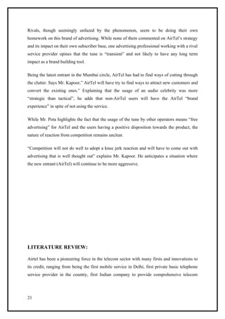 Rivals, though seemingly unfazed by the phenomenon, seem to be doing their own
homework on this brand of advertising. While none of them commented on AirTel’s strategy
and its impact on their own subscriber base, one advertising professional working with a rival
service provider opines that the tune is “transient” and not likely to have any long term
impact as a brand building tool.

Being the latest entrant in the Mumbai circle, AirTel has had to find ways of cutting through
the clutter. Says Mr. Kapoor,” AirTel will have try to find ways to attract new customers and
convert the existing ones.” Explaining that the usage of an audio celebrity was more
“strategic than tactical”, he adds that non-AirTel users will have the AirTel “brand
experience” in spite of not using the service.

While Mr. Pota highlights the fact that the usage of the tune by other operators means “free
advertising” for AirTel and the users having a positive disposition towards the product, the
nature of reaction from competition remains unclear.

“Competition will not do well to adopt a knee jerk reaction and will have to come out with
advertising that is well thought out” explains Mr. Kapoor. He anticipates a situation where
the new entrant (AirTel) will continue to be more aggressive.




LITERATURE REVIEW:

Airtel has been a pioneering force in the telecom sector with many firsts and innovations to
its credit, ranging from being the first mobile service in Delhi, first private basic telephone
service provider in the country, first Indian company to provide comprehensive telecom




21
 