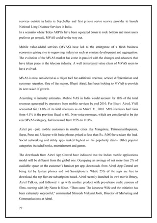 services outside in India in Seychelles and first private sector service provider to launch
National Long Distance Services in India.
In a scenario where Telco ARPUs have been squeezed down to rock bottom and most users
prefer to go prepaid, MVAS could be the way out.

Mobile value-added services (MVAS) have led to the emergence of a fresh business
ecosystem giving rise to supporting industries such as content development and aggregation.
The evolution of the MVAS market has come in parallel with the changes and advances that
have taken place in the telecom industry. A well demarcated value chain of MVAS seem to
have evolved.

MVAS is now considered as a major tool for additional revenue, service differentiation and
customer retention. One of the majors, Bharti Airtel, has been looking to MVAS to provide
its next wave of growth.

According to industry estimates, Mobile VAS in India would account for 18% of the total
revenues generated by operators from mobile services by end 2010. For Bharti Airtel, VAS
accounted for 11.8% of its total revenues as on March 31, 2010. SMS revenues had risen
from 4.1% in the previous fiscal to 6%. Non-voice revenues, which are considered to be the
core MVAS category, had increased from 9.5% to 11.8%.

Airtel pre –paid mobile customers in smaller cities like Mangalore, Thiruvananthapuram,
Surat, Pune and Udaipur with basic phones priced at less than Rs. 5,000 have taken the lead.
Social networking and utility apps ranked highest on the popularity charts. Other popular
categories included books, entertainment and games.

The downloads from Airtel App Central have indicated that the Indian mobile applications
model will be different from the global one. Occupying an average of not more than 2% of
available space on the customer’s handset per app, downloads from Airtel App Central are
being led by feature phones and not Smartphone’s. While 25% of the apps are free to
download, the top five are subscription-based. Airtel recently launched its own movie library,
Airtel Talkies, and followed it up with another product with pre-release audio promos of
films, starting with My Name Is Khan. “Then came The Japanese Wife and the initiative has
been extremely successful,” commented Shireesh Mukund Joshi, Director of Marketing and
Communications at Airtel.

22
 