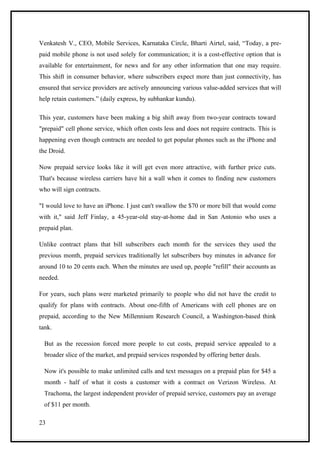 Venkatesh V., CEO, Mobile Services, Karnataka Circle, Bharti Airtel, said, “Today, a pre-
paid mobile phone is not used solely for communication; it is a cost-effective option that is
available for entertainment, for news and for any other information that one may require.
This shift in consumer behavior, where subscribers expect more than just connectivity, has
ensured that service providers are actively announcing various value-added services that will
help retain customers.” (daily express, by subhankar kundu).

This year, customers have been making a big shift away from two-year contracts toward
"prepaid" cell phone service, which often costs less and does not require contracts. This is
happening even though contracts are needed to get popular phones such as the iPhone and
the Droid.

Now prepaid service looks like it will get even more attractive, with further price cuts.
That's because wireless carriers have hit a wall when it comes to finding new customers
who will sign contracts.

"I would love to have an iPhone. I just can't swallow the $70 or more bill that would come
with it," said Jeff Finlay, a 45-year-old stay-at-home dad in San Antonio who uses a
prepaid plan.

Unlike contract plans that bill subscribers each month for the services they used the
previous month, prepaid services traditionally let subscribers buy minutes in advance for
around 10 to 20 cents each. When the minutes are used up, people "refill" their accounts as
needed.

For years, such plans were marketed primarily to people who did not have the credit to
qualify for plans with contracts. About one-fifth of Americans with cell phones are on
prepaid, according to the New Millennium Research Council, a Washington-based think
tank.

  But as the recession forced more people to cut costs, prepaid service appealed to a
  broader slice of the market, and prepaid services responded by offering better deals.

  Now it's possible to make unlimited calls and text messages on a prepaid plan for $45 a
  month - half of what it costs a customer with a contract on Verizon Wireless. At
  Trachoma, the largest independent provider of prepaid service, customers pay an average
  of $11 per month.

23
 