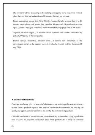 The popularity of text messaging is also making some people move away from contract
  plans that provide a big bucket of monthly minutes that may not get used.

  Finlay uses prepaid service from Airtel Mobile, , because he talks no more than 15 to 20
  minutes on the phone each month. That costs him $5 per month. He sends and receives
  up to 2,000 text messages, so he tacks on an unlimited-texting option for $20 per month..

  Together, the seven largest U.S. wireless carriers expanded their contract subscribers by
  just 230,000 people in the first quarter.

  Prepaid service, meanwhile, attracted about 3.1 million new subscribers to the
  seven largest carriers in the quarter.( Lubbock Avalanche-Journal, by Peter Svensson, 15
  may 2010)




Customer satisfaction:

Customer satisfaction refers to how satisfied customers are with the products or services they
receive from a particular agency. The level of satisfaction is determined not only by the
quality and type of customer experience but also by the customer’s expectations.

Customer satisfaction is one of the main objectives of any organization. Every organization
tries to know the customer satisfaction about their products. So a study on customer


24
 