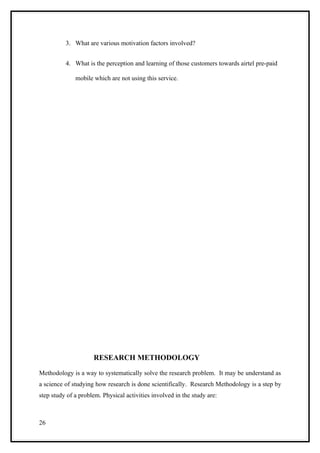 3. What are various motivation factors involved?


          4. What is the perception and learning of those customers towards airtel pre-paid

              mobile which are not using this service.




                     RESEARCH METHODOLOGY

Methodology is a way to systematically solve the research problem. It may be understand as
a science of studying how research is done scientifically. Research Methodology is a step by
step study of a problem. Physical activities involved in the study are:



26
 