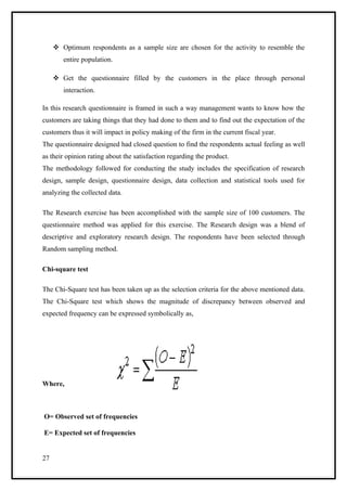  Optimum respondents as a sample size are chosen for the activity to resemble the
        entire population.

      Get the questionnaire filled by the customers in the place through personal
        interaction.

In this research questionnaire is framed in such a way management wants to know how the
customers are taking things that they had done to them and to find out the expectation of the
customers thus it will impact in policy making of the firm in the current fiscal year.
The questionnaire designed had closed question to find the respondents actual feeling as well
as their opinion rating about the satisfaction regarding the product.
The methodology followed for conducting the study includes the specification of research
design, sample design, questionnaire design, data collection and statistical tools used for
analyzing the collected data.

The Research exercise has been accomplished with the sample size of 100 customers. The
questionnaire method was applied for this exercise. The Research design was a blend of
descriptive and exploratory research design. The respondents have been selected through
Random sampling method.

Chi-square test

The Chi-Square test has been taken up as the selection criteria for the above mentioned data.
The Chi-Square test which shows the magnitude of discrepancy between observed and
expected frequency can be expressed symbolically as,




Where,



O= Observed set of frequencies

E= Expected set of frequencies


27
 
