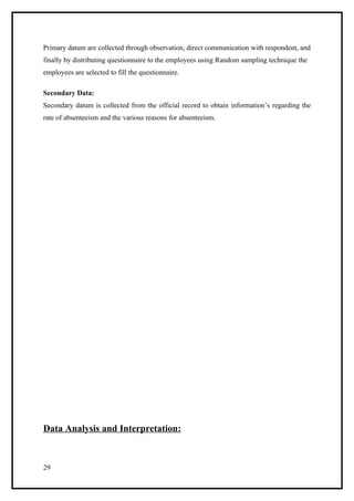 Primary datum are collected through observation, direct communication with respondent, and
finally by distributing questionnaire to the employees using Random sampling technique the
employees are selected to fill the questionnaire.

Secondary Data:
Secondary datum is collected from the official record to obtain information’s regarding the
rate of absenteeism and the various reasons for absenteeism.




Data Analysis and Interpretation:



29
 