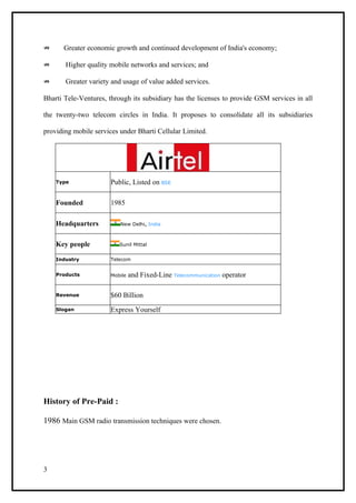 ⇏     Greater economic growth and continued development of India's economy;

⇏      Higher quality mobile networks and services; and

⇏      Greater variety and usage of value added services.

Bharti Tele-Ventures, through its subsidiary has the licenses to provide GSM services in all

the twenty-two telecom circles in India. It proposes to consolidate all its subsidiaries

providing mobile services under Bharti Cellular Limited.




    Type               Public, Listed on BSE

    Founded            1985

    Headquarters          New Delhi, India



    Key people            Sunil Mittal


    Industry           Telecom


    Products           Mobile   and Fixed-Line Telecommunication operator

    Revenue            $60 Billion
    Slogan             Express Yourself




History of Pre-Paid :

1986 Main GSM radio transmission techniques were chosen.




3
 
