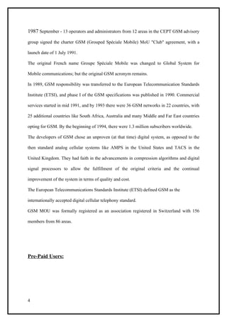 1987 September - 13 operators and administrators from 12 areas in the CEPT GSM advisory

group signed the charter GSM (Grouped Spéciale Mobile) MoU "Club" agreement, with a

launch date of 1 July 1991.

The original French name Groupe Spéciale Mobile was changed to Global System for

Mobile communications; but the original GSM acronym remains.

In 1989, GSM responsibility was transferred to the European Telecommunication Standards

Institute (ETSI), and phase I of the GSM specifications was published in 1990. Commercial

services started in mid 1991, and by 1993 there were 36 GSM networks in 22 countries, with

25 additional countries like South Africa, Australia and many Middle and Far East countries

opting for GSM. By the beginning of 1994, there were 1.3 million subscribers worldwide.

The developers of GSM chose an unproven (at that time) digital system, as opposed to the

then standard analog cellular systems like AMPS in the United States and TACS in the

United Kingdom. They had faith in the advancements in compression algorithms and digital

signal processors to allow the fulfillment of the original criteria and the continual

improvement of the system in terms of quality and cost.

The European Telecommunications Standards Institute (ETSI) defined GSM as the

internationally accepted digital cellular telephony standard.

GSM MOU was formally registered as an association registered in Switzerland with 156

members from 86 areas.




Pre-Paid Users:




4
 