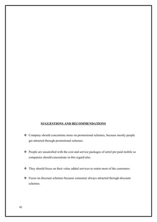 SUGGESTIONS AND RECOMMENDATIONS


      Company should concentrate more on promotional schemes, because mostly people
        get attracted through promotional schemes.


      People are unsatisfied with the cost and service packages of airtel pre paid mobile so
        companies should concentrate in this regard also.


      They should focus on their value added services to retain most of the customers.


      Focus on discount schemes because consumer always attracted through discount
        schemes.




41
 