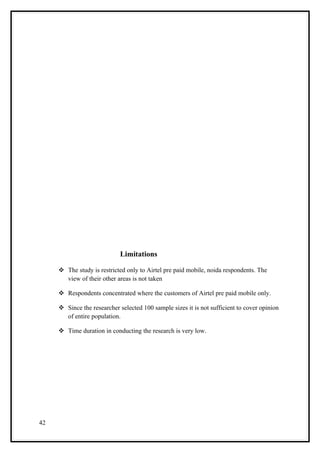 Limitations

      The study is restricted only to Airtel pre paid mobile, noida respondents. The
       view of their other areas is not taken

      Respondents concentrated where the customers of Airtel pre paid mobile only.

      Since the researcher selected 100 sample sizes it is not sufficient to cover opinion
       of entire population.

      Time duration in conducting the research is very low.




42
 
