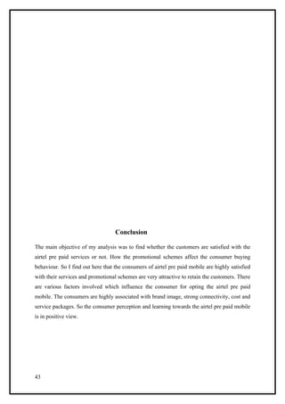 Conclusion

The main objective of my analysis was to find whether the customers are satisfied with the
airtel pre paid services or not. How the promotional schemes affect the consumer buying
behaviour. So I find out here that the consumers of airtel pre paid mobile are highly satisfied
with their services and promotional schemes are very attractive to retain the customers. There
are various factors involved which influence the consumer for opting the airtel pre paid
mobile. The consumers are highly associated with brand image, strong connectivity, cost and
service packages. So the consumer perception and learning towards the airtel pre paid mobile
is in positive view.




43
 