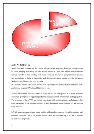 Airtel Pre-Paid service
Airtel has been a pioneering force in the telecom sector with many firsts and innovations to
its credit, ranging from being the first mobile service in Delhi, first private basic telephone
service provider in the country, first Indian company to provide comprehensive telecom
services outside in India in Seychelles and first private sector service provider to launch
National Long Distance Services in India.
In a scenario where Telco ARPUs have been squeezed down to rock bottom and most users
prefer to go prepaid, MVAS could be the way out.

Mobile value-added services (MVAS) have led to the emergence of a fresh business
ecosystem giving rise to supporting industries such as content development and aggregation.
The evolution of the MVAS market has come in parallel with the changes and advances that
have taken place in the telecom industry. A well demarcated value chain of MVAS seem to
have evolved.

MVAS is now considered as a major tool for additional revenue, service differentiation and
customer retention. One of the majors, Bharti Airtel, has been looking to MVAS to provide
its next wave of growth.


5
 