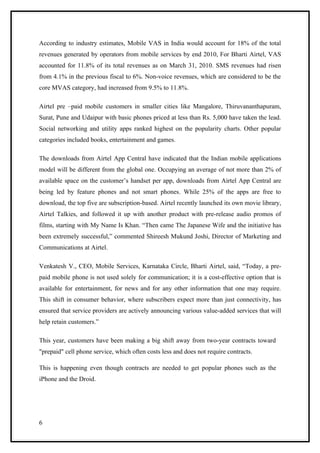 According to industry estimates, Mobile VAS in India would account for 18% of the total
revenues generated by operators from mobile services by end 2010, For Bharti Airtel, VAS
accounted for 11.8% of its total revenues as on March 31, 2010. SMS revenues had risen
from 4.1% in the previous fiscal to 6%. Non-voice revenues, which are considered to be the
core MVAS category, had increased from 9.5% to 11.8%.

Airtel pre –paid mobile customers in smaller cities like Mangalore, Thiruvananthapuram,
Surat, Pune and Udaipur with basic phones priced at less than Rs. 5,000 have taken the lead.
Social networking and utility apps ranked highest on the popularity charts. Other popular
categories included books, entertainment and games.

The downloads from Airtel App Central have indicated that the Indian mobile applications
model will be different from the global one. Occupying an average of not more than 2% of
available space on the customer’s handset per app, downloads from Airtel App Central are
being led by feature phones and not smart phones. While 25% of the apps are free to
download, the top five are subscription-based. Airtel recently launched its own movie library,
Airtel Talkies, and followed it up with another product with pre-release audio promos of
films, starting with My Name Is Khan. “Then came The Japanese Wife and the initiative has
been extremely successful,” commented Shireesh Mukund Joshi, Director of Marketing and
Communications at Airtel.

Venkatesh V., CEO, Mobile Services, Karnataka Circle, Bharti Airtel, said, “Today, a pre-
paid mobile phone is not used solely for communication; it is a cost-effective option that is
available for entertainment, for news and for any other information that one may require.
This shift in consumer behavior, where subscribers expect more than just connectivity, has
ensured that service providers are actively announcing various value-added services that will
help retain customers.”

This year, customers have been making a big shift away from two-year contracts toward
"prepaid" cell phone service, which often costs less and does not require contracts.

This is happening even though contracts are needed to get popular phones such as the
iPhone and the Droid.




6
 