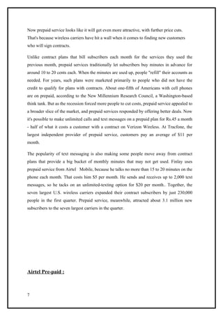 Now prepaid service looks like it will get even more attractive, with further price cuts.
That's because wireless carriers have hit a wall when it comes to finding new customers
who will sign contracts.

Unlike contract plans that bill subscribers each month for the services they used the
previous month, prepaid services traditionally let subscribers buy minutes in advance for
around 10 to 20 cents each. When the minutes are used up, people "refill" their accounts as
needed. For years, such plans were marketed primarily to people who did not have the
credit to qualify for plans with contracts. About one-fifth of Americans with cell phones
are on prepaid, according to the New Millennium Research Council, a Washington-based
think tank. But as the recession forced more people to cut costs, prepaid service appealed to
a broader slice of the market, and prepaid services responded by offering better deals. Now
it's possible to make unlimited calls and text messages on a prepaid plan for Rs.45 a month
- half of what it costs a customer with a contract on Verizon Wireless. At Tracfone, the
largest independent provider of prepaid service, customers pay an average of $11 per
month.

The popularity of text messaging is also making some people move away from contract
plans that provide a big bucket of monthly minutes that may not get used. Finlay uses
prepaid service from Airtel Mobile, because he talks no more than 15 to 20 minutes on the
phone each month. That costs him $5 per month. He sends and receives up to 2,000 text
messages, so he tacks on an unlimited-texting option for $20 per month.. Together, the
seven largest U.S. wireless carriers expanded their contract subscribers by just 230,000
people in the first quarter. Prepaid service, meanwhile, attracted about 3.1 million new
subscribers to the seven largest carriers in the quarter.




Airtel Pre-paid :



7
 