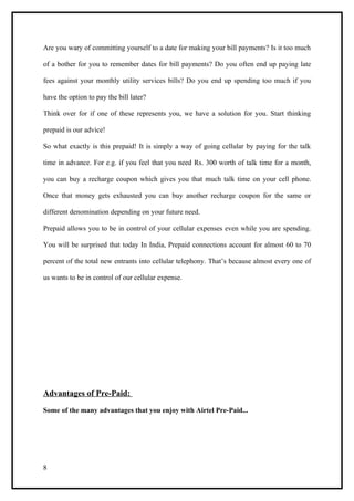 Are you wary of committing yourself to a date for making your bill payments? Is it too much

of a bother for you to remember dates for bill payments? Do you often end up paying late

fees against your monthly utility services bills? Do you end up spending too much if you

have the option to pay the bill later?

Think over for if one of these represents you, we have a solution for you. Start thinking

prepaid is our advice!

So what exactly is this prepaid! It is simply a way of going cellular by paying for the talk

time in advance. For e.g. if you feel that you need Rs. 300 worth of talk time for a month,

you can buy a recharge coupon which gives you that much talk time on your cell phone.

Once that money gets exhausted you can buy another recharge coupon for the same or

different denomination depending on your future need.

Prepaid allows you to be in control of your cellular expenses even while you are spending.

You will be surprised that today In India, Prepaid connections account for almost 60 to 70

percent of the total new entrants into cellular telephony. That’s because almost every one of

us wants to be in control of our cellular expense.




Advantages of Pre-Paid:

Some of the many advantages that you enjoy with Airtel Pre-Paid...




8
 