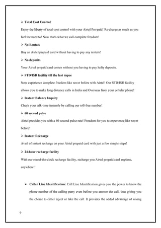  Total Cost Control

Enjoy the liberty of total cost control with your Airtel Pre-paid! Re-charge as much as you

feel the need to! Now that's what we call complete freedom!

 No Rentals

Buy an Airtel prepaid card without having to pay any rentals!

 No deposits

Your Airtel prepaid card comes without you having to pay hefty deposits.

 STD/ISD facility till the last rupee

Now experience complete freedom like never before with Airtel! Our STD/ISD facility

allows you to make long distance calls in India and Overseas from your cellular phone!

 Instant Balance Inquiry

Check your talk-time instantly by calling our toll-free number!

 60 second pulse

Airtel provides you with a 60-second pulse rate! Freedom for you to experience like never

before!

 Instant Recharge

Avail of instant recharge on your Airtel prepaid card with just a few simple steps!

 24-hour recharge facility

With our round-the-clock recharge facility, recharge you Airtel prepaid card anytime,

anywhere!




     Caller Line Identification: Call Line Identification gives you the power to know the

       phone number of the calling party even before you answer the call, thus giving you

       the choice to either reject or take the call. It provides the added advantage of saving



9
 