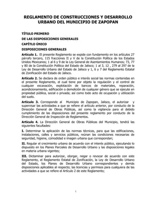 REGLAMENTO DE CONSTRUCCIONES Y DESARROLLO
URBANO DEL MUNICIPIO DE ZAPOPAN
TÍTULO PRIMERO
DE LAS DISPOSICIONES GENERALES
CAPÍTLO ÚNICO
DISPOSICIONES GENERALES
Artículo 1. El presente Reglamento se expide con fundamento en los artículos 27
párrafo tercero, 115 fracciones II y V de la Constitución Política de los Estados
Unidos Mexicanos; 1 al 6 y 9 de la Ley General de Asentamientos Humanos; 73, 77
y 80 de la Constitución Política del Estado de Jalisco; 1 al 3, 12 , 279 al 297 de la
Ley de Desarrollo Urbano del Estado de Jalisco y 1, 6 y 7 del Reglamento Estatal
de Zonificación del Estado de Jalisco.
Artículo 2. Se declara de orden público e interés social las normas contenidas en
el presente Reglamento, el cual tiene por objeto la regulación y el control de
cualquier excavación, explotación de bancos de materiales, reparación,
acondicionamiento, edificación o demolición de cualquier género que se ejecute en
propiedad pública, social o privada; así como todo acto de ocupación y utilización
del suelo.
Artículo 3. Corresponde al Municipio de Zapopan, Jalisco, el autorizar y
supervisar las actividades a que se refiere el artículo anterior, por conducto de la
Dirección General de Obras Públicas, así como la vigilancia para el debido
cumplimiento de las disposiciones del presente reglamento por conducto de la
Dirección General de Inspección de Reglamentos.
Artículo 4. La Dirección General de Obras Públicas del Municipio, tendrá las
siguientes facultades:
I. Determinar la aplicación de las normas técnicas, para que las edificaciones,
instalaciones, calles y servicios públicos, reúnan las condiciones necesarias de
seguridad, higiene, comodidad e imagen urbana que correspondan;
II. Regular el crecimiento urbano de acuerdo con el interés público, ejecutando lo
dispuesto en los Planes Parciales de Desarrollo Urbano y las disposiciones legales
en materia urbana vigentes;
III. Dictaminar para autorizar, otorgar, negar o revocar de acuerdo con este
Reglamento, el Reglamento Estatal de Zonificación, la Ley de Desarrollo Urbano
del Estado, los Planes de Desarrollo Urbano correspondientes y demás
disposiciones aplicables al respecto; las licencias y permisos para cualquiera de las
actividades a que se refiere el Artículo 2 de este Reglamento;
1
 