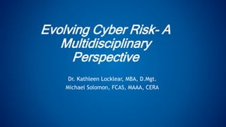Evolving Cyber Risk- A
Multidisciplinary
Perspective
Dr. Kathleen Locklear, MBA, D.Mgt.
Michael Solomon, FCAS, MAAA, CERA
 
